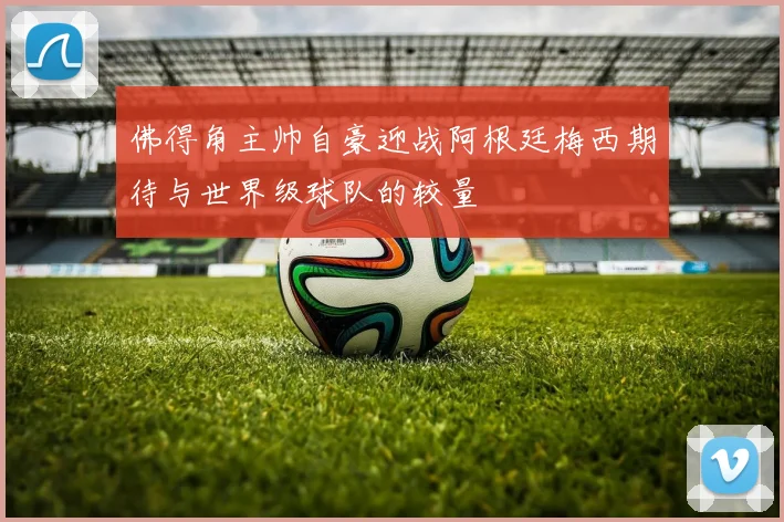 佛得角主帅自豪迎战阿根廷梅西期待与世界级球队的较量
