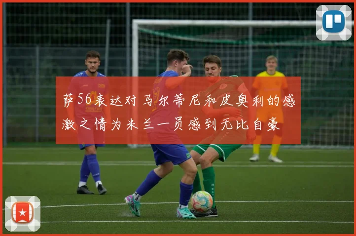 萨56表达对马尔蒂尼和皮奥利的感激之情为米兰一员感到无比自豪