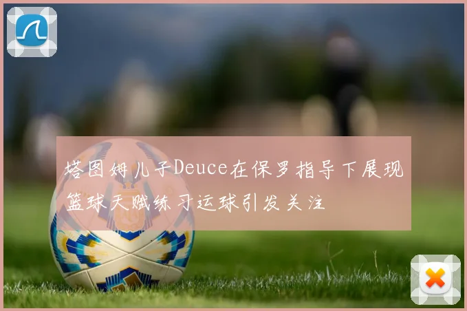 塔图姆儿子Deuce在保罗指导下展现篮球天赋练习运球引发关注