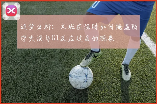 追梦分析：文班在场时如何掩盖防守失误与G1反应过度的现象