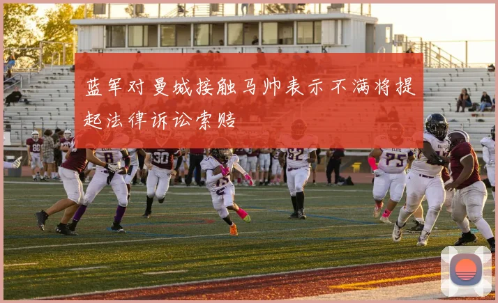 蓝军对曼城接触马帅表示不满将提起法律诉讼索赔