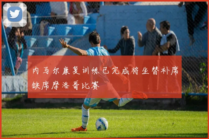 内马尔康复训练已完成将坐替补席缺席摩洛哥比赛