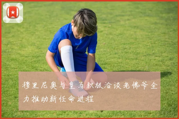 穆里尼奥与皇马积极洽谈老佛爷全力推动新任命进程