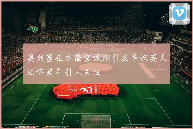 奥利塞在水晶宫吸烟引发争议英美法律差异引人关注