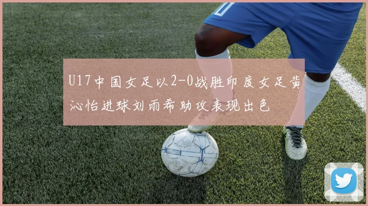 U17中国女足以2-0战胜印度女足黄沁怡进球刘雨希助攻表现出色
