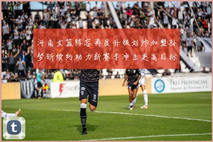 河南女篮阵容再度升级刘帅加盟孙梦昕续约助力新赛季冲击更高目标