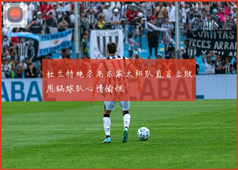 杜兰特绝杀老东家太阳队直言击败甩锅球队心情愉悦