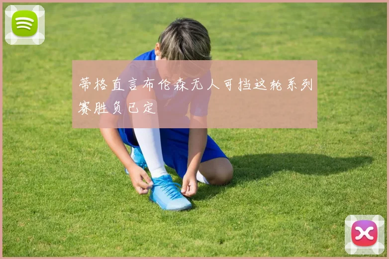 蒂格直言布伦森无人可挡这轮系列赛胜负已定