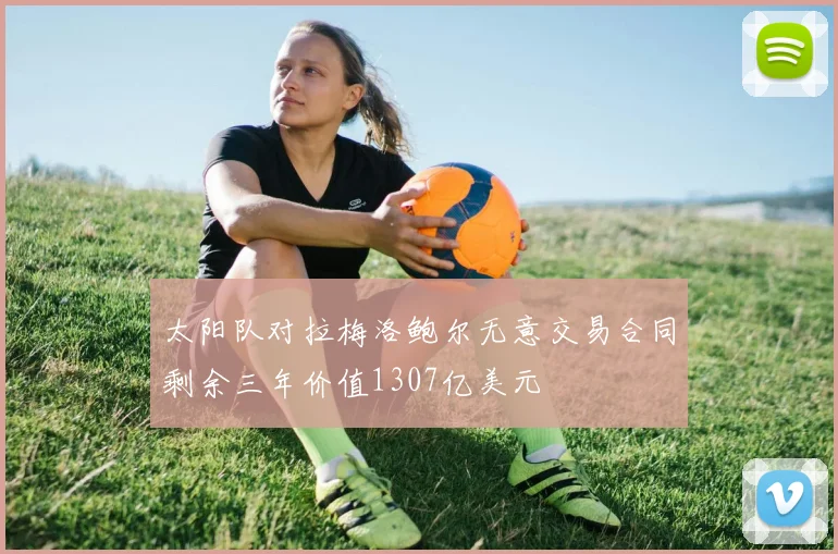 太阳队对拉梅洛鲍尔无意交易合同剩余三年价值1307亿美元