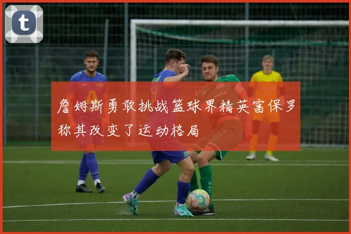 詹姆斯勇敢挑战篮球界精英富保罗称其改变了运动格局
