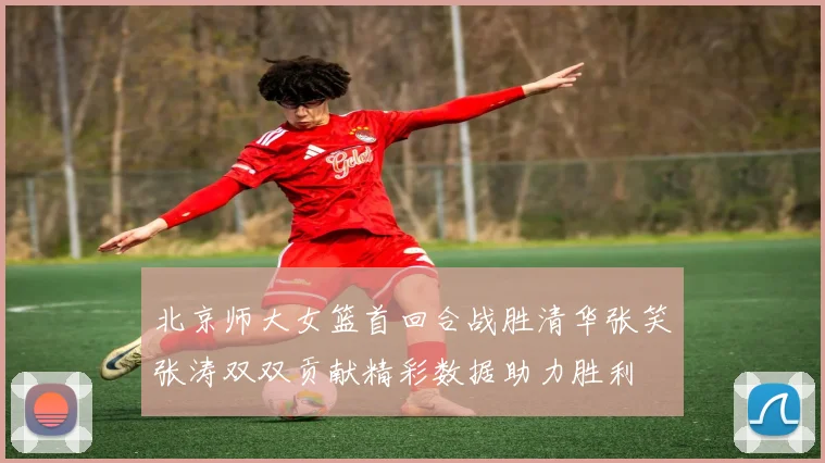 北京师大女篮首回合战胜清华张笑张涛双双贡献精彩数据助力胜利