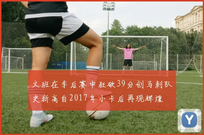 文班在季后赛中狂砍39分创马刺队史新高自2017年小卡后再现辉煌