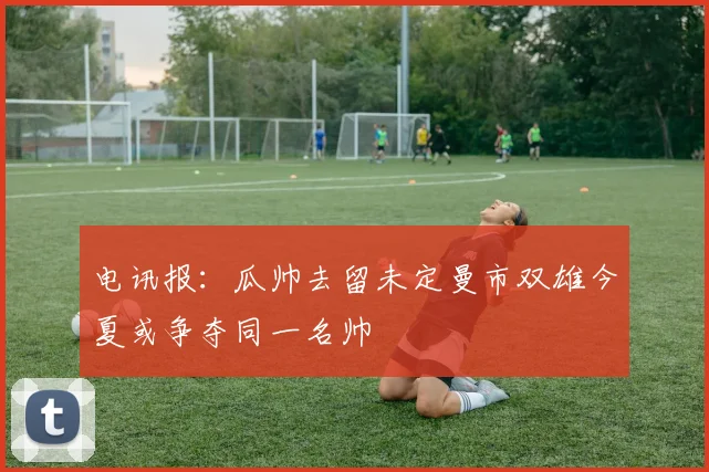 电讯报：瓜帅去留未定曼市双雄今夏或争夺同一名帅