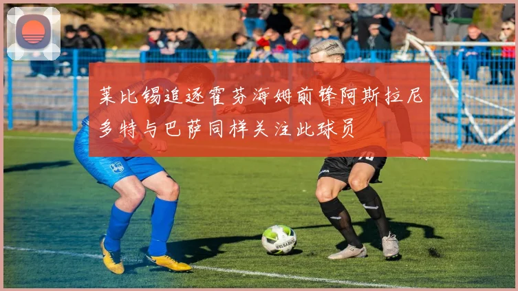 莱比锡追逐霍芬海姆前锋阿斯拉尼多特与巴萨同样关注此球员